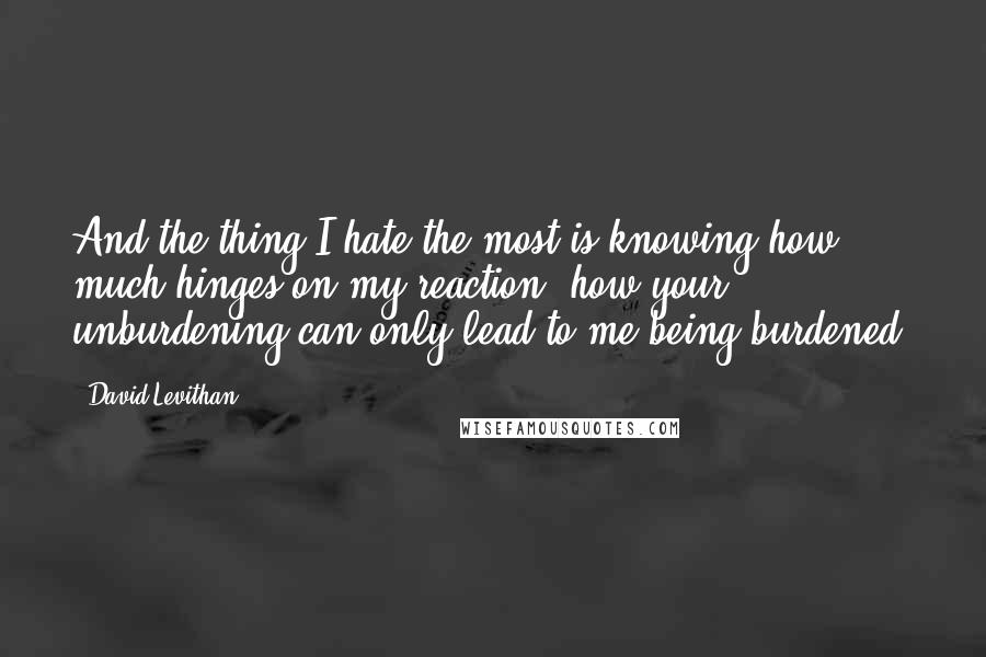 David Levithan Quotes: And the thing I hate the most is knowing how much hinges on my reaction, how your unburdening can only lead to me being burdened.