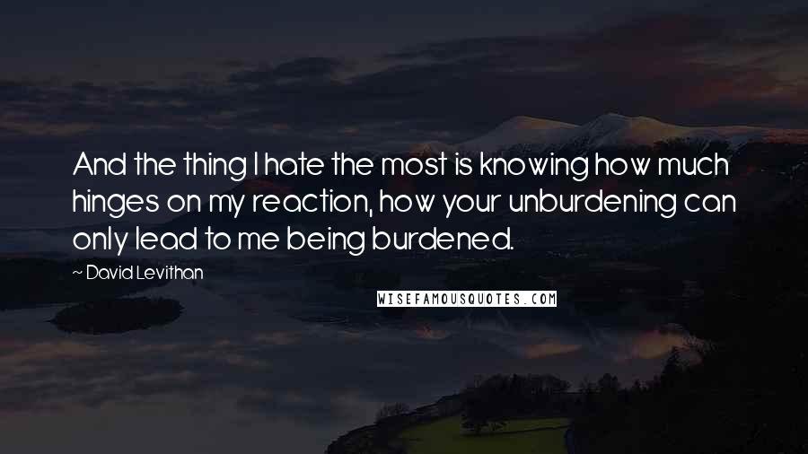 David Levithan Quotes: And the thing I hate the most is knowing how much hinges on my reaction, how your unburdening can only lead to me being burdened.