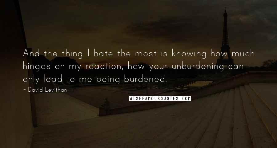 David Levithan Quotes: And the thing I hate the most is knowing how much hinges on my reaction, how your unburdening can only lead to me being burdened.