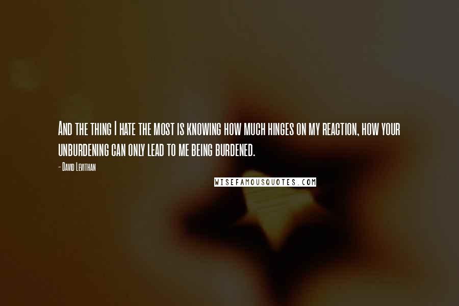 David Levithan Quotes: And the thing I hate the most is knowing how much hinges on my reaction, how your unburdening can only lead to me being burdened.