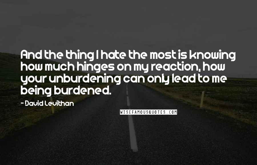 David Levithan Quotes: And the thing I hate the most is knowing how much hinges on my reaction, how your unburdening can only lead to me being burdened.