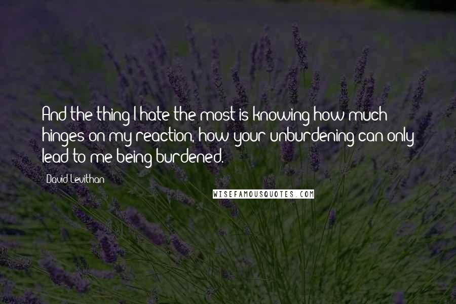 David Levithan Quotes: And the thing I hate the most is knowing how much hinges on my reaction, how your unburdening can only lead to me being burdened.