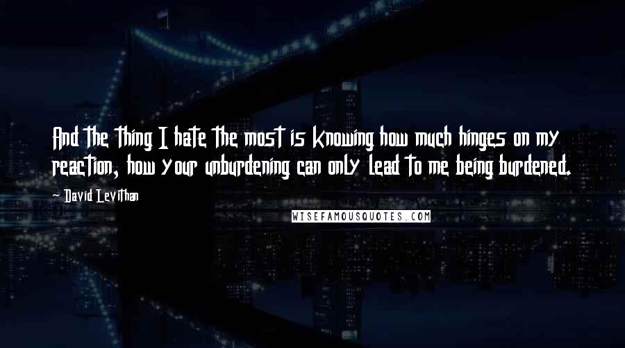 David Levithan Quotes: And the thing I hate the most is knowing how much hinges on my reaction, how your unburdening can only lead to me being burdened.