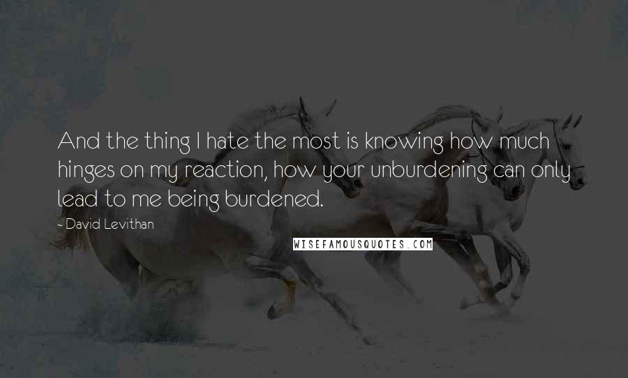 David Levithan Quotes: And the thing I hate the most is knowing how much hinges on my reaction, how your unburdening can only lead to me being burdened.