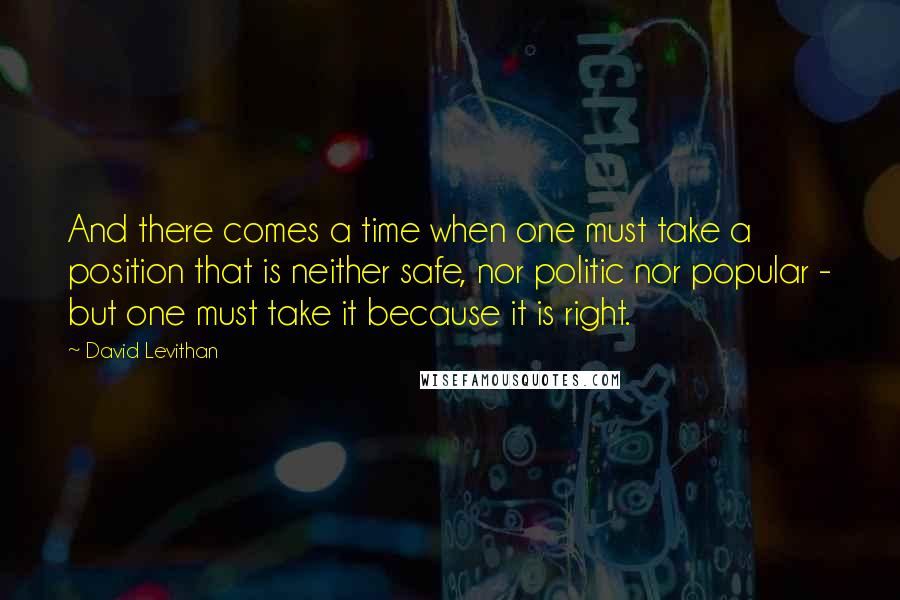 David Levithan Quotes: And there comes a time when one must take a position that is neither safe, nor politic nor popular - but one must take it because it is right.