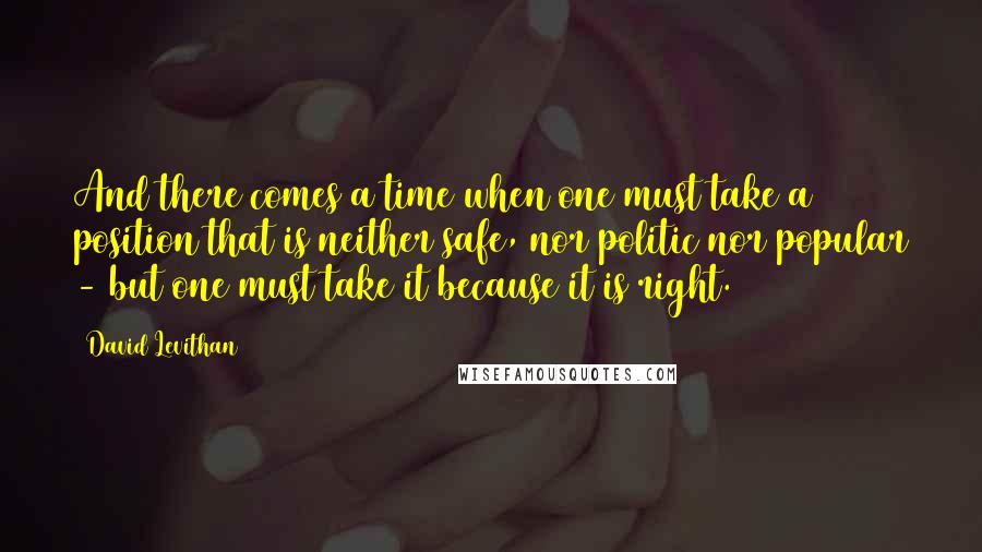 David Levithan Quotes: And there comes a time when one must take a position that is neither safe, nor politic nor popular - but one must take it because it is right.