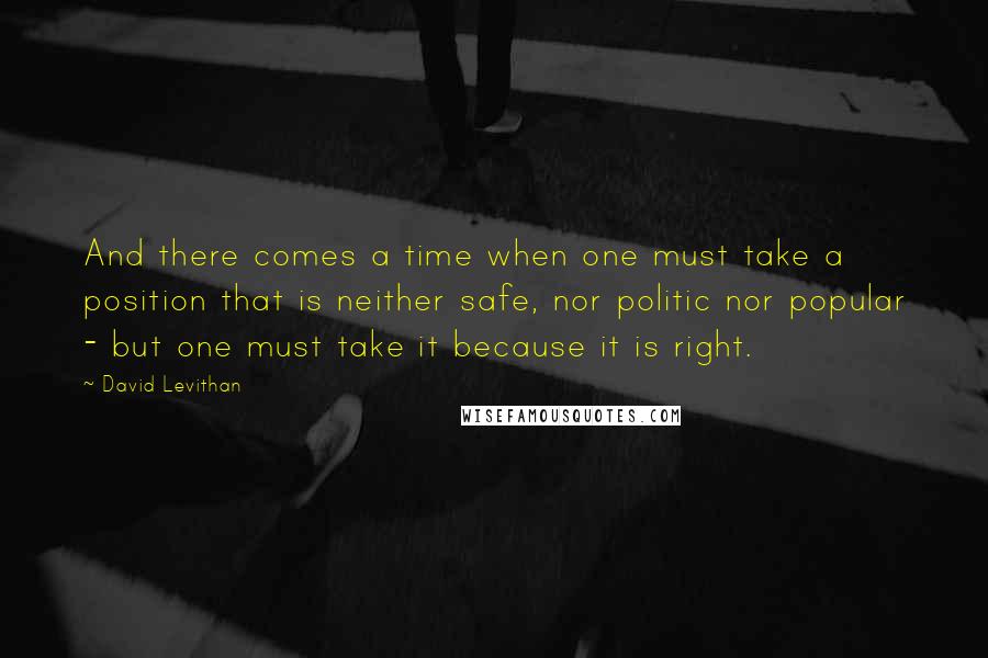 David Levithan Quotes: And there comes a time when one must take a position that is neither safe, nor politic nor popular - but one must take it because it is right.