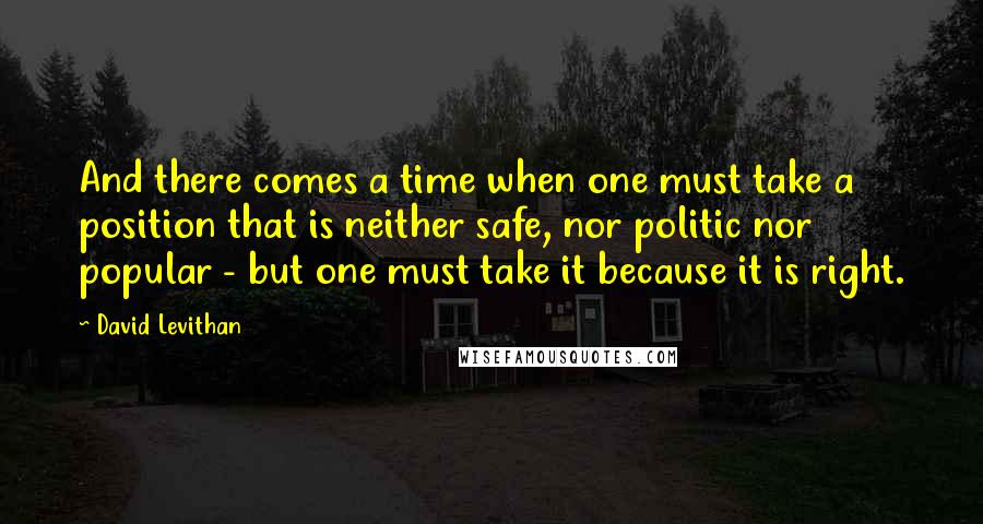 David Levithan Quotes: And there comes a time when one must take a position that is neither safe, nor politic nor popular - but one must take it because it is right.