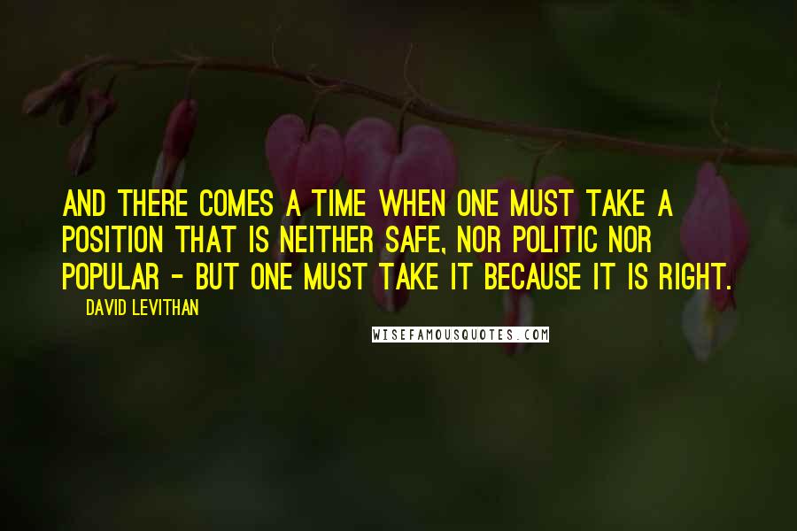 David Levithan Quotes: And there comes a time when one must take a position that is neither safe, nor politic nor popular - but one must take it because it is right.