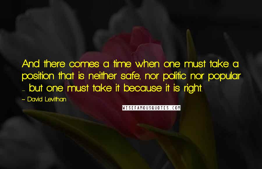 David Levithan Quotes: And there comes a time when one must take a position that is neither safe, nor politic nor popular - but one must take it because it is right.