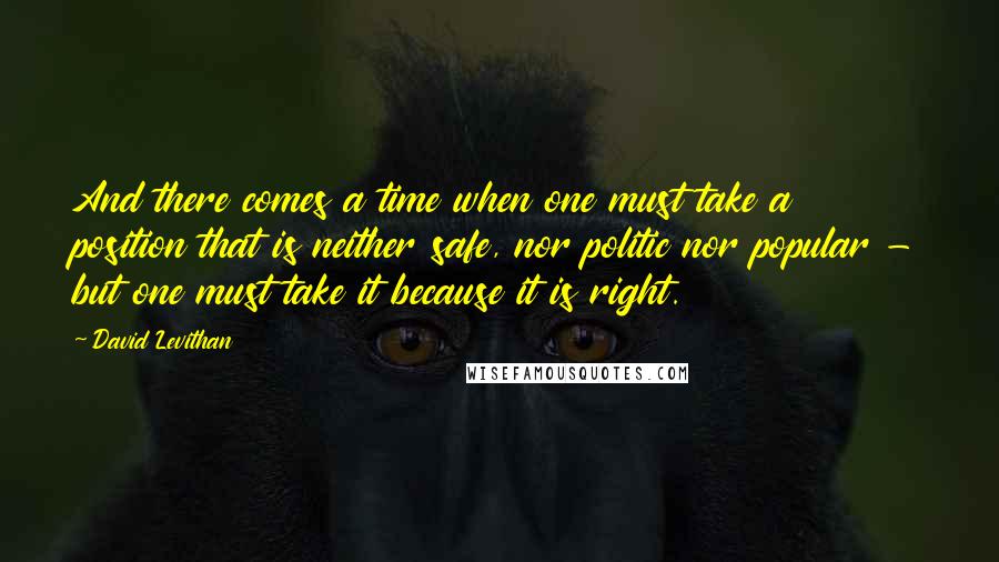 David Levithan Quotes: And there comes a time when one must take a position that is neither safe, nor politic nor popular - but one must take it because it is right.