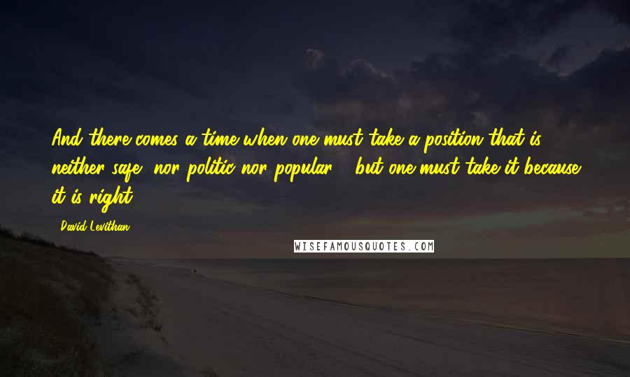 David Levithan Quotes: And there comes a time when one must take a position that is neither safe, nor politic nor popular - but one must take it because it is right.