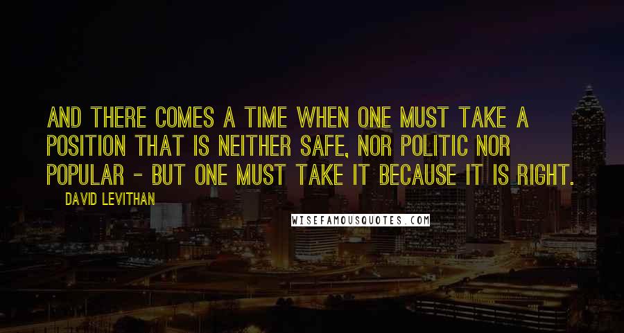 David Levithan Quotes: And there comes a time when one must take a position that is neither safe, nor politic nor popular - but one must take it because it is right.