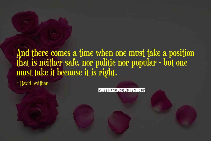 David Levithan Quotes: And there comes a time when one must take a position that is neither safe, nor politic nor popular - but one must take it because it is right.