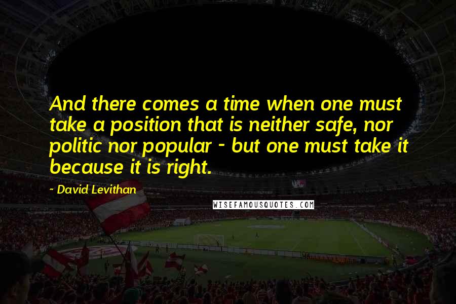 David Levithan Quotes: And there comes a time when one must take a position that is neither safe, nor politic nor popular - but one must take it because it is right.