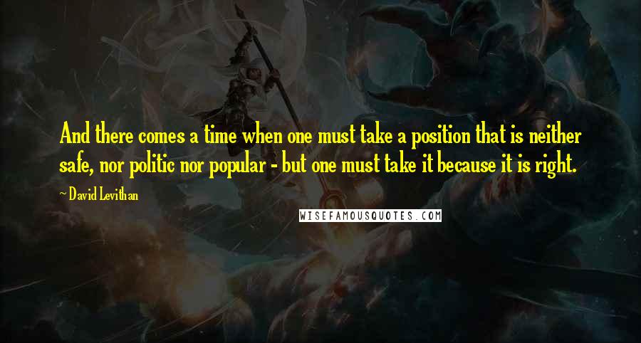 David Levithan Quotes: And there comes a time when one must take a position that is neither safe, nor politic nor popular - but one must take it because it is right.