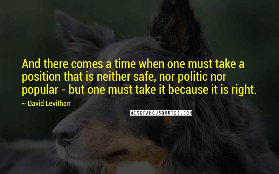 David Levithan Quotes: And there comes a time when one must take a position that is neither safe, nor politic nor popular - but one must take it because it is right.