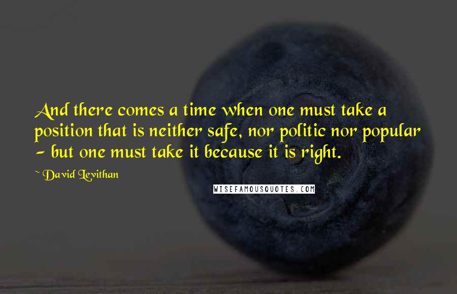 David Levithan Quotes: And there comes a time when one must take a position that is neither safe, nor politic nor popular - but one must take it because it is right.