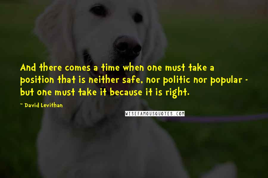 David Levithan Quotes: And there comes a time when one must take a position that is neither safe, nor politic nor popular - but one must take it because it is right.