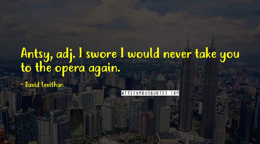 David Levithan Quotes: Antsy, adj. I swore I would never take you to the opera again.