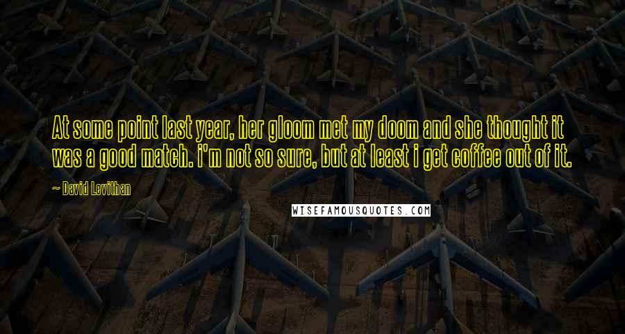 David Levithan Quotes: At some point last year, her gloom met my doom and she thought it was a good match. i'm not so sure, but at least i get coffee out of it.