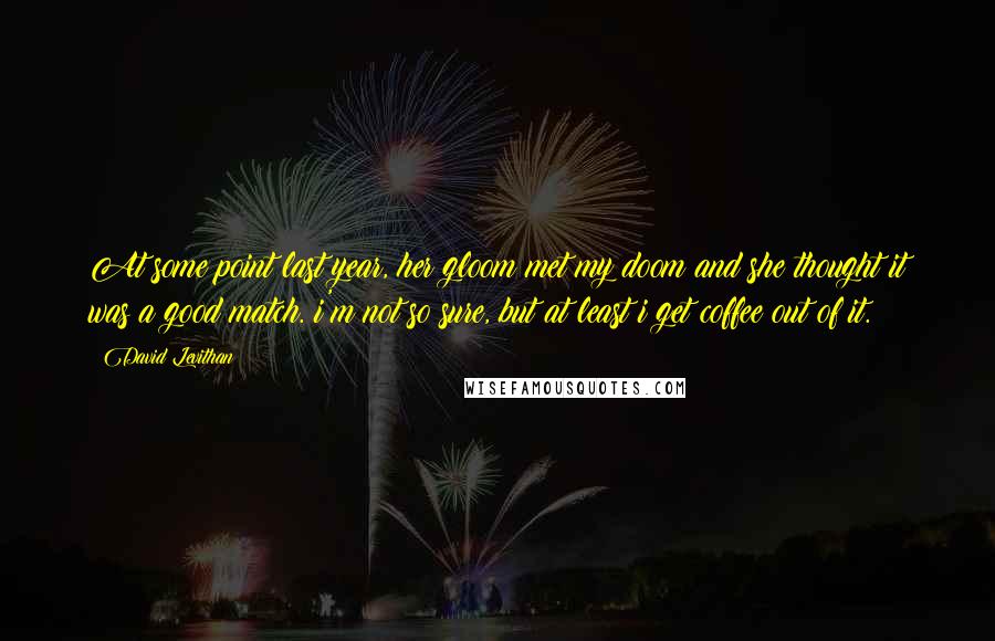 David Levithan Quotes: At some point last year, her gloom met my doom and she thought it was a good match. i'm not so sure, but at least i get coffee out of it.