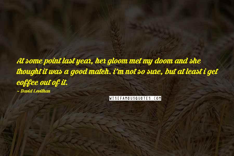 David Levithan Quotes: At some point last year, her gloom met my doom and she thought it was a good match. i'm not so sure, but at least i get coffee out of it.