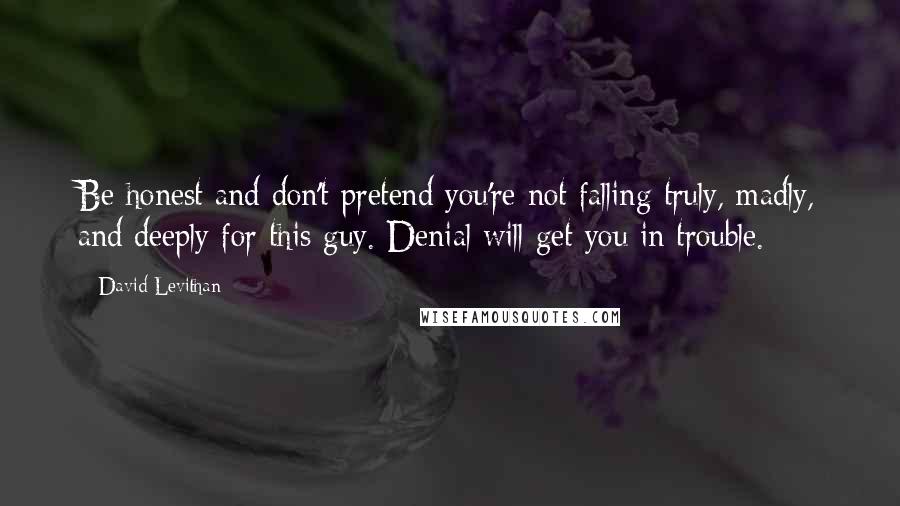 David Levithan Quotes: Be honest and don't pretend you're not falling truly, madly, and deeply for this guy. Denial will get you in trouble.