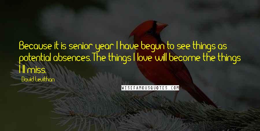 David Levithan Quotes: Because it is senior year I have begun to see things as potential absences. The things I love will become the things I'll miss.