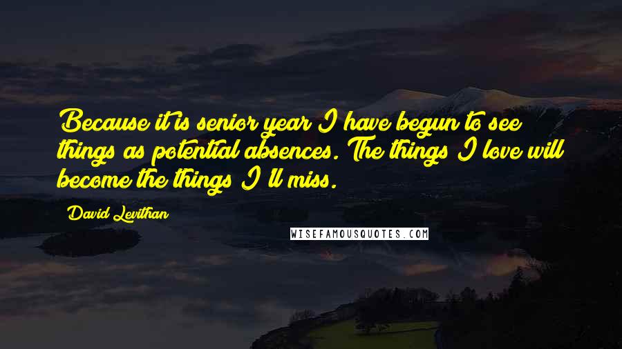 David Levithan Quotes: Because it is senior year I have begun to see things as potential absences. The things I love will become the things I'll miss.