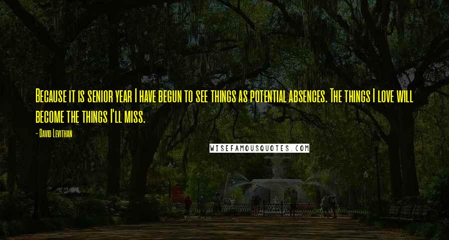 David Levithan Quotes: Because it is senior year I have begun to see things as potential absences. The things I love will become the things I'll miss.