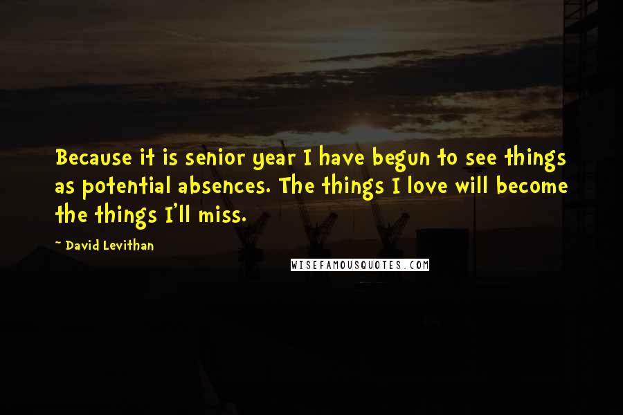 David Levithan Quotes: Because it is senior year I have begun to see things as potential absences. The things I love will become the things I'll miss.