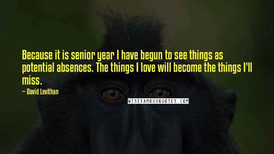 David Levithan Quotes: Because it is senior year I have begun to see things as potential absences. The things I love will become the things I'll miss.