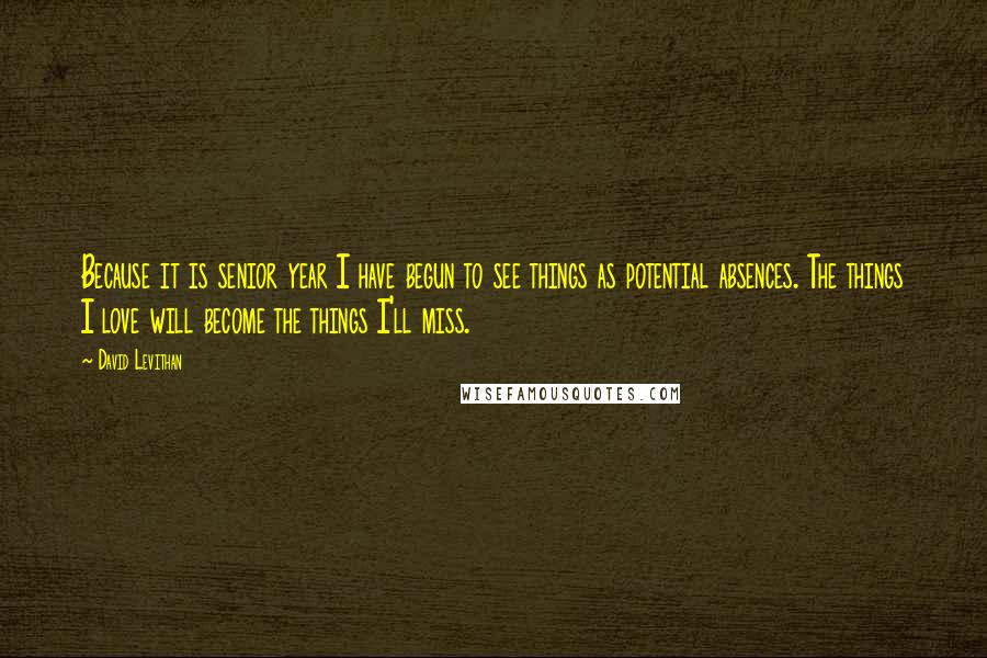 David Levithan Quotes: Because it is senior year I have begun to see things as potential absences. The things I love will become the things I'll miss.