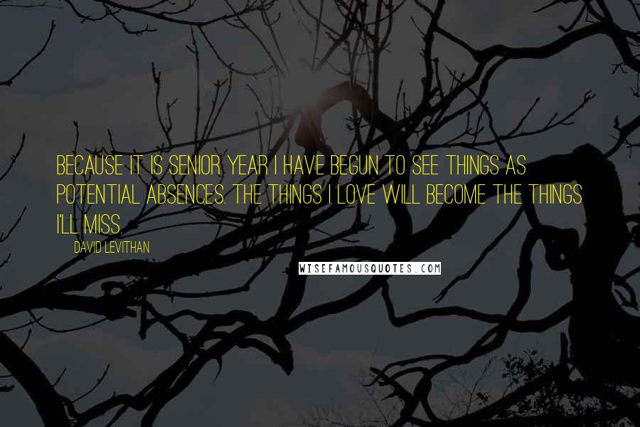 David Levithan Quotes: Because it is senior year I have begun to see things as potential absences. The things I love will become the things I'll miss.