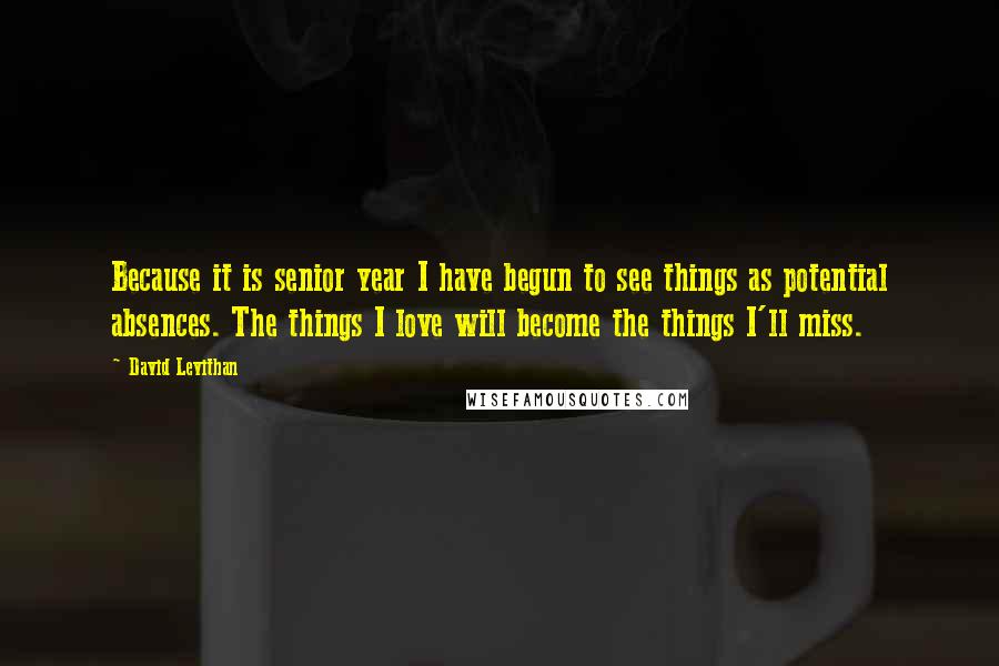 David Levithan Quotes: Because it is senior year I have begun to see things as potential absences. The things I love will become the things I'll miss.