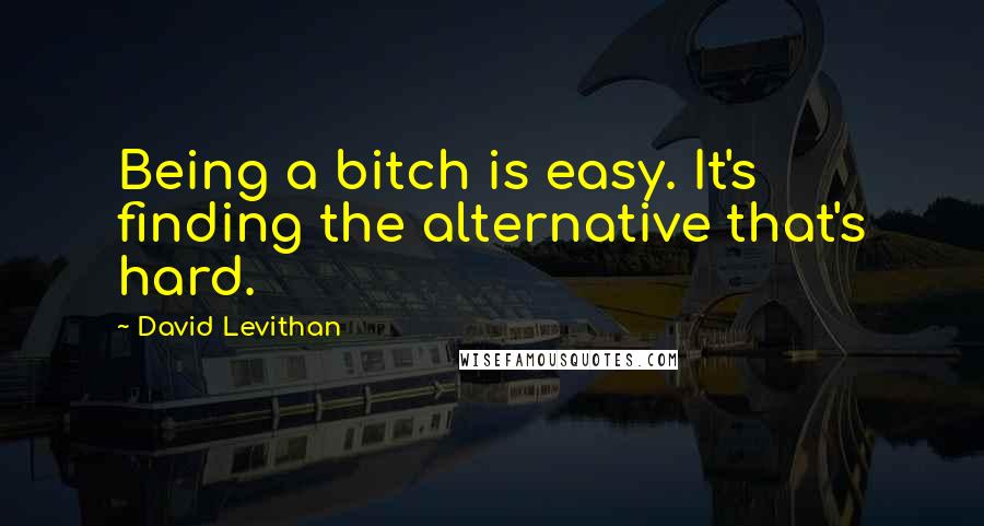 David Levithan Quotes: Being a bitch is easy. It's finding the alternative that's hard.