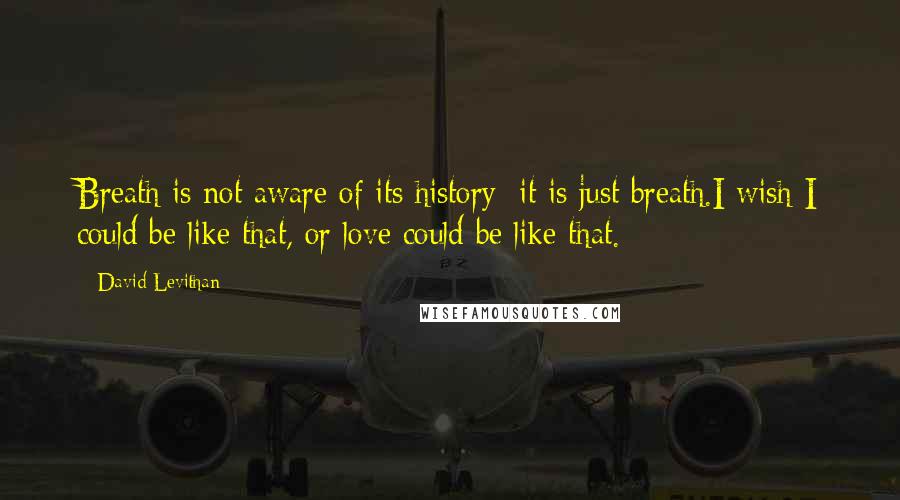 David Levithan Quotes: Breath is not aware of its history; it is just breath.I wish I could be like that, or love could be like that.