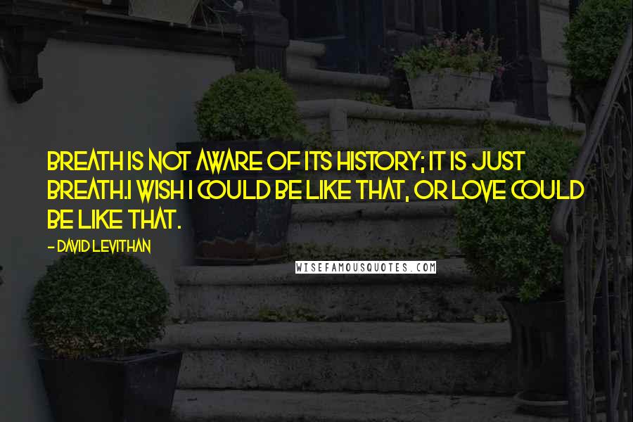 David Levithan Quotes: Breath is not aware of its history; it is just breath.I wish I could be like that, or love could be like that.