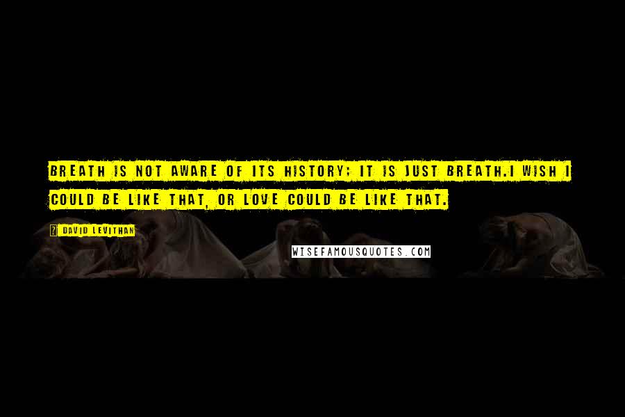 David Levithan Quotes: Breath is not aware of its history; it is just breath.I wish I could be like that, or love could be like that.