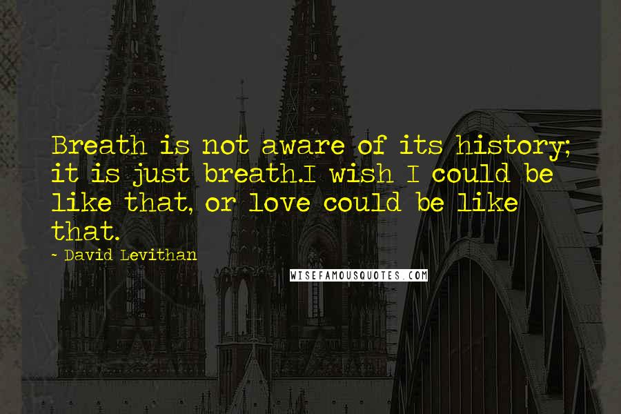 David Levithan Quotes: Breath is not aware of its history; it is just breath.I wish I could be like that, or love could be like that.