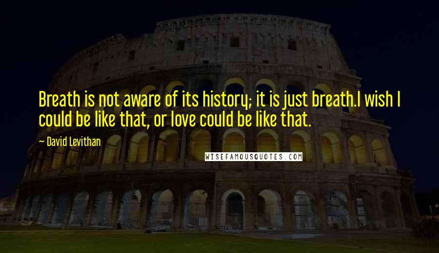 David Levithan Quotes: Breath is not aware of its history; it is just breath.I wish I could be like that, or love could be like that.