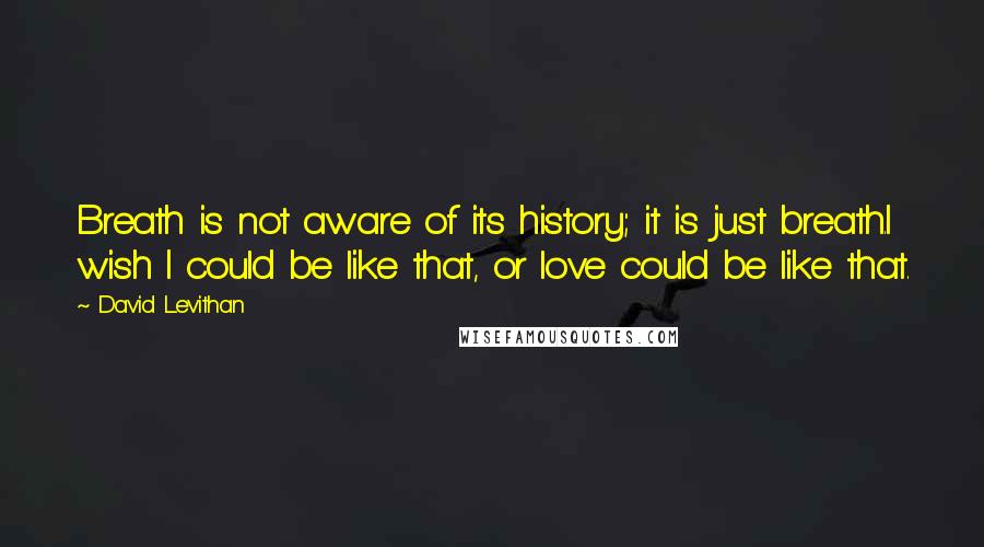 David Levithan Quotes: Breath is not aware of its history; it is just breath.I wish I could be like that, or love could be like that.