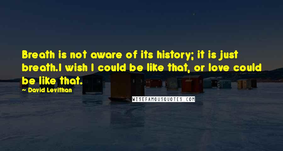David Levithan Quotes: Breath is not aware of its history; it is just breath.I wish I could be like that, or love could be like that.