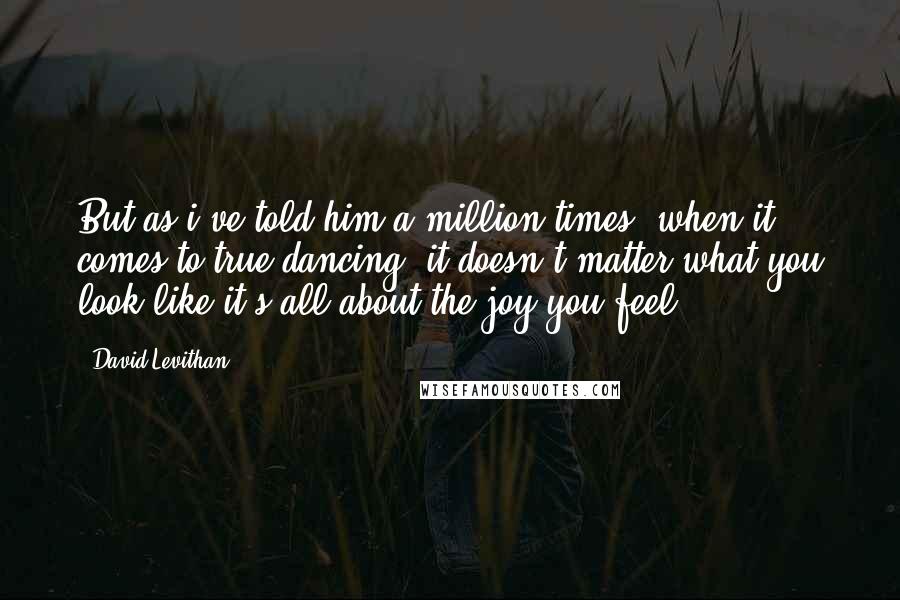 David Levithan Quotes: But as i've told him a million times, when it comes to true dancing, it doesn't matter what you look like-it's all about the joy you feel.