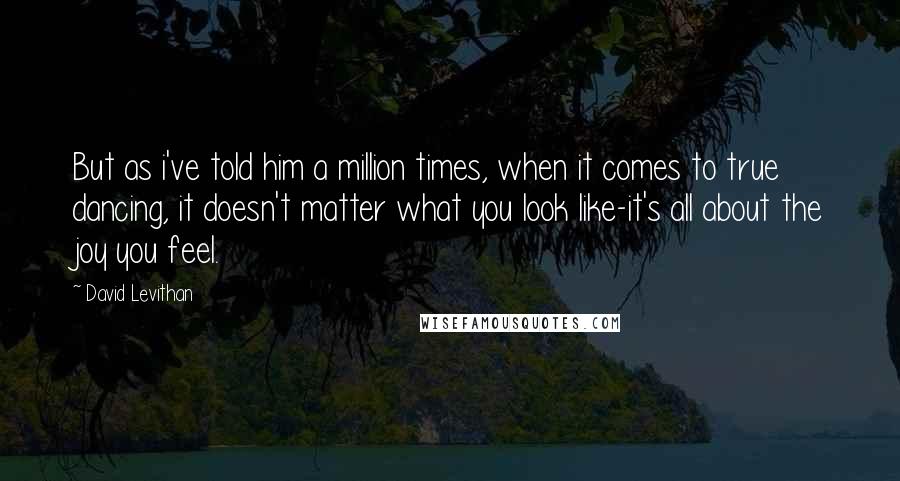 David Levithan Quotes: But as i've told him a million times, when it comes to true dancing, it doesn't matter what you look like-it's all about the joy you feel.