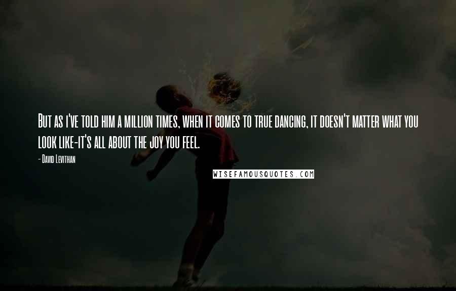 David Levithan Quotes: But as i've told him a million times, when it comes to true dancing, it doesn't matter what you look like-it's all about the joy you feel.