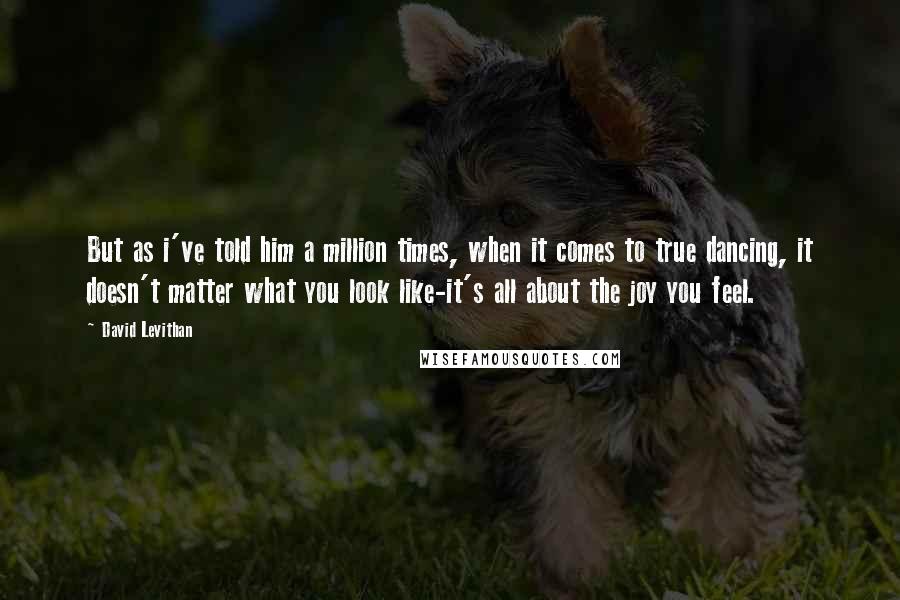 David Levithan Quotes: But as i've told him a million times, when it comes to true dancing, it doesn't matter what you look like-it's all about the joy you feel.