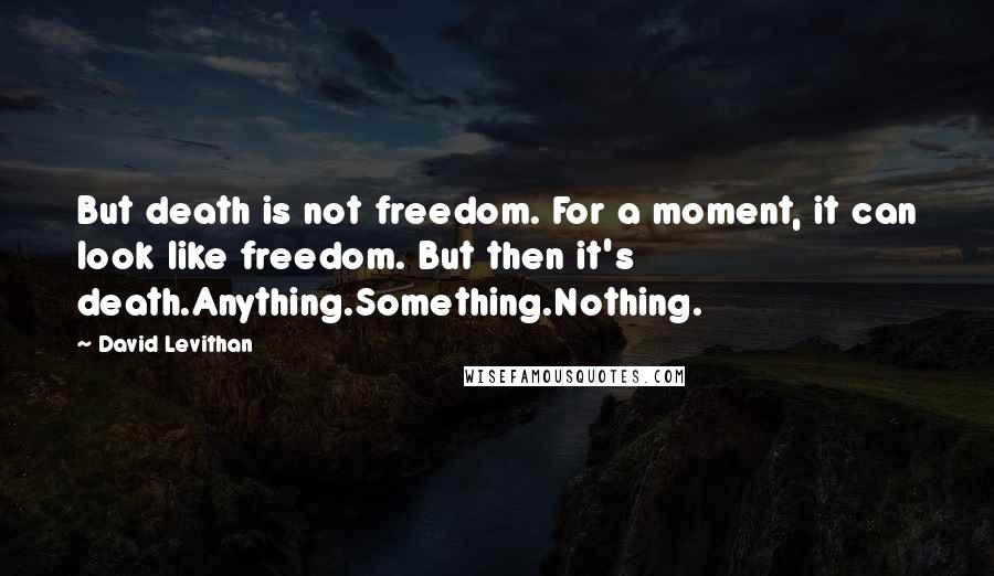 David Levithan Quotes: But death is not freedom. For a moment, it can look like freedom. But then it's death.Anything.Something.Nothing.