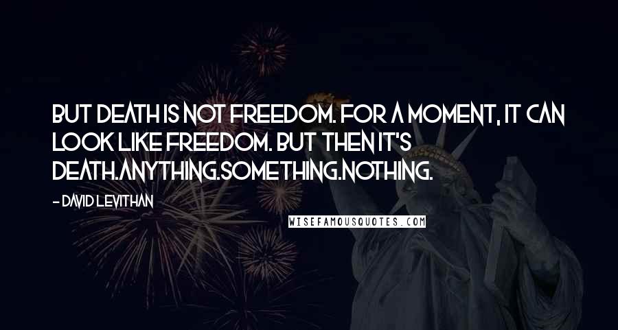 David Levithan Quotes: But death is not freedom. For a moment, it can look like freedom. But then it's death.Anything.Something.Nothing.